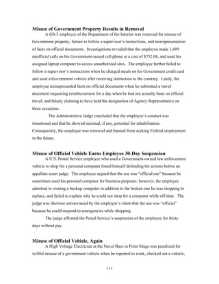 111
Misuse of Government Property Results in Removal
A GS-5 employee of the Department of the Interior was removed for misuse of
Government property, failure to follow a supervisor’s instructions, and misrepresentation
of facts on official documents. Investigations revealed that the employee made 1,609
unofficial calls on his Government-issued cell phone at a cost of $752.08, and used his
assigned laptop computer to access unauthorized sites. The employee further failed to
follow a supervisor’s instructions when he charged meals on his Government credit card
and used a Government vehicle after receiving instruction to the contrary. Lastly, the
employee misrepresented facts on official documents when he submitted a travel
document requesting reimbursement for a day when he had not actually been on official
travel, and falsely claiming to have held the designation of Agency Representative on
three occasions.
The Administrative Judge concluded that the employee’s conduct was
intentional and that he showed minimal, if any, potential for rehabilitation.
Consequently, the employee was removed and banned from seeking Federal employment
in the future.
Misuse of Official Vehicle Earns Employee 30-Day Suspension
A U.S. Postal Service employee who used a Government-owned law enforcement
vehicle to shop for a personal computer found himself defending his actions before an
appellate court judge. The employee argued that the use was “official use” because he
sometimes used his personal computer for business purposes; however, the employee
admitted to owning a backup computer in addition to the broken one he was shopping to
replace, and failed to explain why he could not shop for a computer while off-duty. The
judge was likewise unconvinced by the employee’s claim that the use was “official”
because he could respond to emergencies while shopping.
The judge affirmed the Postal Service’s suspension of the employee for thirty
days without pay.
Misuse of Official Vehicle, Again
A High Voltage Electrician at the Naval Base in Point Magu was penalized for
willful misuse of a government vehicle when he reported to work, checked out a vehicle,
 