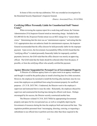 114
In honor of this over-the-top celebration, TSA was awarded an investigation by
the Homeland Security Department’s Inspector General.
(Source: Associated Press, 10/14/2004)
Certifying Officer Personally Liable for Unauthorized Staff “Sunset
Cruise”
When reviewing the expense report for a week-long staff retreat, the Veterans
Administration (VA) Inspector General noted an interesting charge. Included in the
$21,000 bill for the 20-person Florida retreat was an $823 charge for a “sunset dinner
cruise.” Determining that this item was an “entertainment expense,” and noting that the
VA’s appropriation does not authorize funds for entertainment expenses, the Inspector
General recommended that the office director be held personally liable for the improper
payment. Upon review, the Government Accountability Office (GAO) found that the
“certifying officer” is indeed personally financially liable for improperly certified
payments; however, the GAO ruled that the office director was merely an approving
official. The GAO ruled that the funds should be collected either from the payee, if
possible, or from the certifying officer who actually certified the payment.
Agency Director Suspended for Personal Use of Government Property
A Director of a Defense agency knew of a spare room in an agency warehouse
and thought it would be the perfect place to install a bowling lane for a little recreation.
However, the employee he recruited to install the bowling alley declined, since he was
aware that employees are prohibited from using Government property for unofficial
purposes. (5 C.F.R. 2635.704 ) Undeterred, the Director went to the employee’s
supervisor and instructed him to issue the order. Reluctantly, the employee obeyed his
supervisor and constructed the bowling lane during his official work hours. Perhaps
encouraged by his success, the Director secretly constructed another lane.
The Director violated 5 C.F.R. 2635.705(b) by appropriating Government
property and space for his own personal use, as well as wrongfully depriving the
Government of resources during the time the employee built and removed the lane. This
regulation prohibits personnel from “encouraging, directing, coercing, or requesting a
subordinate to use official time to perform activities other than those required in the
 