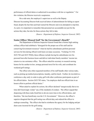 115
performance of official duties or authorized in accordance with law or regulation.” For
this violation, the Director received a suspension.
On a side note, the employee’s supervisor as well as the Deputy
Director/Accounting Director both received letters of admonishment for failing to report
fraud, despite the fact that each had warned the Director and even attempted to stop him.
As such, it is important to remember that personnel are accountable not just for the
actions they take, but also for those actions they fail to take.
(Source: Department of Defense, Inspector General, 2007)
Senior Officer Misused Staff “for the Government’s Benefit”
The Department of Defense Inspector General found that a former high ranking
military officer had exhibited a “disregard for the proper use of his staff and for
conserving Government resources” when he had his subordinates perform personal
services for him during official work hours on many occasions. Violating 5 C.F.R.
2635.702 and 2635.705(b), these offenses include having his subordinates tow his
personal boat after business hours and deliver individual family members’ income tax
returns to a tax assistance office. The officer asked his secretary to research nursing
homes for his mother-in-law, arrange personal travel for his wife, and coordinate his
weekend golf outings.
The officer also often requested members of his staff handle other various tasks,
such as picking up medical prescriptions, laundry, and his lunch. Further, he traveled to a
conference a day early in order to play golf with other conference participants as part of
his official duties. Section 2635.705 states, “An employee shall use official time in an
honest effort to perform official duties.”
When asked to explain his actions, the officer declared “unequivocally that at no
time did I knowingly violate” any of the standards of conduct. The officer argued that
dispensing with these tasks freed him to devote more time to his official duties, and
therefore, “the true beneficiary was the U.S. Government.” However, the officer’s
superior disagreed that the golf outing was official duty and ordered the officer to
undergo counseling. The officer also had to reimburse the agency for the lodging and per
diem costs incurred for the golf outing.
(Source: Department of Defense, Inspector General, 2007)
 
