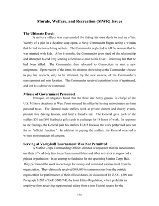 116
Morale, Welfare, and Recreation (MWR) Issues
The Ultimate Deceit
A military officer was reprimanded for faking his own death to end an affair.
Worthy of a plot in a daytime soap-opera, a Navy Commander began seeing a woman
that he had met on a dating website. The Commander neglected to tell the woman that he
was married with kids. After 6 months, the Commander grew tired of the relationship
and attempted to end it by sending a fictitious e-mail to his lover – informing her that he
had been killed. The Commander then relocated to Connecticut to start a new
assignment. Upon receipt of the letter, his mistress showed up at the Commander’s house
to pay her respects, only to be informed, by the new owners, of the Commander’s
reassignment and new location. The Commander received a punitive letter of reprimand,
and lost his submarine command.
Misuse of Government Personnel
Pentagon investigators found that the three star Army general in charge of the
U.S. Military Academy at West Point misused his office by having subordinates perform
personal tasks. The General made staffers work at private dinners and charity events,
provide free driving lessons, and feed a friend’s cat. The General gave each of the
staffers $30 and $40 Starbucks gifts cards in exchange for 18 hours of work. In response
to the findings, the General paid his staffers $1,815 because the work performed was not
for an “official function.” In addition to paying the staffers, the General received a
written memorandum of concern.
Serving at Volleyball Tournament Was Not Permitted
A Marine Corps Commanding Officer, directed or requested that his subordinates
use their official duty time to perform manual labor and other activities in support of a
private organization - in an attempt to fundraise for the upcoming Marine Corps Ball.
They performed the work in exchange for money and command endorsement from the
organization. They ultimately received $48,600 in compensation from the outside
organization for performance of their official duties, in violation of 18 U.S.C. §209 and
Paragraph 3-205 of DoD 5500.7-R, the Joint Ethics Regulation, which prohibits an
employee from receiving supplemental salary from a non-Federal source for the
 