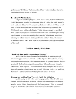 117
performance of DoD duties. The Commanding Officer was disciplined and directed to
transfer all the money to the U.S. Treasury.
Re-sale of MWR Products
Allegations were brought against a Naval base’s Morale, Welfare, and Recreation
(MWR) Department regarding the printing and selling of T-shirts. The MWR printed T-
shirts and then sold them to military members, who then resold them at public events off-
base. A civilian businessman who owned a T-shirt business nearby complained that
MWR should not be making and selling the T-shirts that were going to be re-sold off-
base. After an investigation, it was determined that MWR was not informing the military
members about the prohibition regarding the re-sale of MWR goods and was also not
informing the military members that they could not re-sell the T-shirts, both parts of
MWR written policy. MWR began enforcing the policies and conducted training for all
of their staff.
Political Activity Violations
“I’m Uncle Sam, and I Approved this Message”
An O-5 reservist running for state office decided that the usual suit, tie, and
American flag pin didn’t cut it. He took a number of photos of himself in his uniform,
including his unit designators, which he then uploaded to his campaign Web site. He also
prominently displayed his rank, position, and pictures of himself on a tour of duty in
Afghanistan. While he placed a disclaimer on his Web site stating that the DoD did not
endorse his candidacy, the disclaimer was not easily visible and was in a very small font.
He received a letter of reprimand after being forced to remove the photos.
Coming to a Mailbox Near You --- A Hatch Act Violation!
An O-5 running for state office issued campaign mailers of herself in full dress
uniform, and listed her rank in the mailers. She also used her military title in campaign
e-mails. In none of these circumstances did she list a disclaimer. When the command
caught on, she admitted to the uniform violation and received a written reprimand.
 