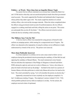 118
Politics -- at Work: More than Just an Impolite Dinner Topic
Two junior Service officers stationed at an overseas base violated the Hatch Act
and UCMJ articles when they sent out unsolicited political emails from their government
email accounts. The emails supported the President and lambasted other Congressmen
whose politics they didn’t agree with. The emails caught the attention of a retired
military officer, who received the messages stateside. When the retiree complained about
the officers using government email accounts for political purposes, the two officers
engaged in a scathing email back-and-forth, telling the retiree at one point, “The sooner
you and people like you die off, the better.” The officers received corrective action
within the Service including verbal counseling.
The Military Says Vote for Me!
A Service reserve officer was counseled for using pictures of himself in full
uniform on campaign posters, while running for a congressional seat in Virginia. The
officer was educated on the impropriety of using his military service affiliation to imply
endorsement by a branch of the service. The posters were removed.
More than Politically Incorrect
A civilian employee in a military service sent a mass email to fellow service
employees during the presidential election promoting the candidacy of John McCain and
opposing the candidacy of Barack Obama. The email summarized a story Senator
McCain told about the importance of the Pledge of Allegiance to himself and fellow
POWs during his captivity and went on to refer to Obama as a “clown, who refuses to
place his hand on his heart and say the pledge.” Included in the email was a picture of
Senator Obama with other politicians in which only Obama did not have his hand on his
heart. The email concluded by saying, “Let’s all remember this picture on election day.”
Apparently concerned not to leave anybody out, the employee compiled a “to
line” of addressees totaling 19 pages. The employee’s actions violated 5 U.S.C. 7324,
which prohibits political activity while an employee is on duty. For his actions, the
employee received a letter of reprimand.
 