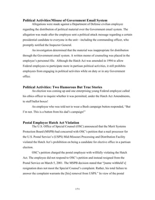121
Political Activities/Misuse of Government Email System
Allegations were made against a Department of Defense civilian employee
regarding the distribution of political material over the Government email system. The
allegation was made after the employee sent a political attack message regarding a certain
presidential candidate to everyone in the unit—including the commanding officer, who
promptly notified the Inspector General.
An investigation determined that the material was inappropriate for distribution
through the Government email system. A written memo of counseling was placed in the
employee’s personnel file. Although the Hatch Act was amended in 1994 to allow
Federal employees to participate more in partisan political activities, it still prohibits
employees from engaging in political activities while on duty or in any Government
office.
Political Activities: Two Humorous But True Stories
An election was coming up and one enterprising young Federal employee called
his ethics officer to inquire whether it was permitted, under the Hatch Act Amendments,
to stuff ballot boxes!
An employee who was told not to wear a Bush campaign button responded, “But
I’m not. This is a button from his dad’s campaign!”
Postal Employee Hatch Act Violation
The U.S. Office of Special Counsel (OSC) announced that the Merit Systems
Protection Board (MSPB) had concurred with OSC’s petition that a mail processor for
the U.S. Postal Service’s (USPS) Mid-Missouri Processing and Distribution Facility
violated the Hatch Act’s prohibition on being a candidate for elective office in a partisan
election.
OSC’s petition charged the postal employee with willfully violating the Hatch
Act. The employee did not respond to OSC’s petition and instead resigned from the
Postal Service on March 5, 2001. The MSPB decision stated that “[name withheld’s]
resignation does not moot the Special Counsel’s complaint. Rather, his total failure to
answer the complaint warrants the [his] removal from USPS.” In view of the postal
 