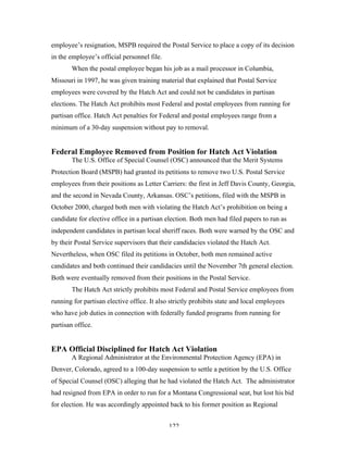 122
employee’s resignation, MSPB required the Postal Service to place a copy of its decision
in the employee’s official personnel file.
When the postal employee began his job as a mail processor in Columbia,
Missouri in 1997, he was given training material that explained that Postal Service
employees were covered by the Hatch Act and could not be candidates in partisan
elections. The Hatch Act prohibits most Federal and postal employees from running for
partisan office. Hatch Act penalties for Federal and postal employees range from a
minimum of a 30-day suspension without pay to removal.
Federal Employee Removed from Position for Hatch Act Violation
The U.S. Office of Special Counsel (OSC) announced that the Merit Systems
Protection Board (MSPB) had granted its petitions to remove two U.S. Postal Service
employees from their positions as Letter Carriers: the first in Jeff Davis County, Georgia,
and the second in Nevada County, Arkansas. OSC’s petitions, filed with the MSPB in
October 2000, charged both men with violating the Hatch Act’s prohibition on being a
candidate for elective office in a partisan election. Both men had filed papers to run as
independent candidates in partisan local sheriff races. Both were warned by the OSC and
by their Postal Service supervisors that their candidacies violated the Hatch Act.
Nevertheless, when OSC filed its petitions in October, both men remained active
candidates and both continued their candidacies until the November 7th general election.
Both were eventually removed from their positions in the Postal Service.
The Hatch Act strictly prohibits most Federal and Postal Service employees from
running for partisan elective office. It also strictly prohibits state and local employees
who have job duties in connection with federally funded programs from running for
partisan office.
EPA Official Disciplined for Hatch Act Violation
A Regional Administrator at the Environmental Protection Agency (EPA) in
Denver, Colorado, agreed to a 100-day suspension to settle a petition by the U.S. Office
of Special Counsel (OSC) alleging that he had violated the Hatch Act. The administrator
had resigned from EPA in order to run for a Montana Congressional seat, but lost his bid
for election. He was accordingly appointed back to his former position as Regional
 