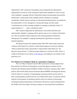 123
Administrator. OSC’s petition for disciplinary action alleged that the administrator
subsequently met with one of the remaining Congressional candidates as well as several
of the candidate’s campaign officials. During that meeting, the participants discussed the
administrator’s endorsement of the candidate and the solicitation of campaign
contributions. Shortly after the meeting, an endorsement/fundraising letter was drafted for
the administrator’s review and approval. Among other things, the letter stated:
“Contributing now to [the remaining candidate’s] campaign is absolutely critical.” It
urged recipients to “ . . . make a contribution today.”
OSC’s petition alleged that the administrator reviewed the draft letter and
authorized the candidate’s campaign staff to sign his name to it, in violation of the Hatch
Act. That Act prohibits Federal employees from soliciting political contributions.
Subsequently, the candidate’s campaign distributed the signed letter to numerous
potential supporters.
The Special Counsel also emphasized that while OSC stands ready to prosecute
violations of the Hatch Act, it prefers to help Federal employees avoid such violations.
“When in doubt about what is permissible or impermissible under Hatch Act,” the
Special Counsel advised, “I would encourage employees to consult our office. There’s a
wealth of information at our website, www.oscc.gov, and employees can actually e-mail
questions to us.”
Five Hatch Act Violations Made by Agriculture Employee
The U.S. Office of Special Counsel (OSC) announced a consent judgment had
been entered in its Petition for Disciplinary Action filed against an attorney for the
National Labor Relations Board (NLRB) in NLRB’s Little Rock, Arkansas office. OSC’s
petition, filed with the Merit Systems Protection Board (MSPB), had charged the attorney
with five Hatch Act violations: (1) participating in partisan political activity while on
duty; (2) participating in political activity or in Federal office space; (3) using his official
authority for the purpose of interfering with the result of an election; (4) knowingly
soliciting the political participation of individuals with business interests pending before
the NLRB; and (5) knowingly soliciting, accepting, or receiving political contributions.
 