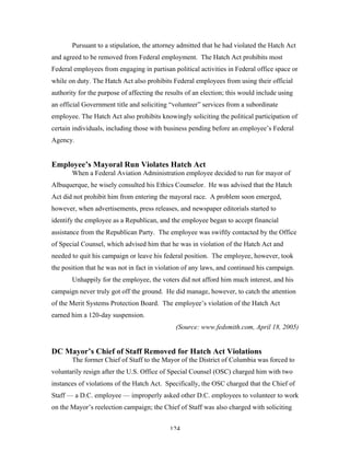 124
Pursuant to a stipulation, the attorney admitted that he had violated the Hatch Act
and agreed to be removed from Federal employment. The Hatch Act prohibits most
Federal employees from engaging in partisan political activities in Federal office space or
while on duty. The Hatch Act also prohibits Federal employees from using their official
authority for the purpose of affecting the results of an election; this would include using
an official Government title and soliciting “volunteer” services from a subordinate
employee. The Hatch Act also prohibits knowingly soliciting the political participation of
certain individuals, including those with business pending before an employee’s Federal
Agency.
Employee’s Mayoral Run Violates Hatch Act
When a Federal Aviation Administration employee decided to run for mayor of
Albuquerque, he wisely consulted his Ethics Counselor. He was advised that the Hatch
Act did not prohibit him from entering the mayoral race. A problem soon emerged,
however, when advertisements, press releases, and newspaper editorials started to
identify the employee as a Republican, and the employee began to accept financial
assistance from the Republican Party. The employee was swiftly contacted by the Office
of Special Counsel, which advised him that he was in violation of the Hatch Act and
needed to quit his campaign or leave his federal position. The employee, however, took
the position that he was not in fact in violation of any laws, and continued his campaign.
Unhappily for the employee, the voters did not afford him much interest, and his
campaign never truly got off the ground. He did manage, however, to catch the attention
of the Merit Systems Protection Board. The employee’s violation of the Hatch Act
earned him a 120-day suspension.
(Source: www.fedsmith.com, April 18, 2005)
DC Mayor’s Chief of Staff Removed for Hatch Act Violations
The former Chief of Staff to the Mayor of the District of Columbia was forced to
voluntarily resign after the U.S. Office of Special Counsel (OSC) charged him with two
instances of violations of the Hatch Act. Specifically, the OSC charged that the Chief of
Staff — a D.C. employee — improperly asked other D.C. employees to volunteer to work
on the Mayor’s reelection campaign; the Chief of Staff was also charged with soliciting
 