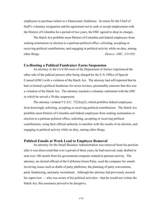 125
employees to purchase tickets to a Democratic fundraiser. In return for the Chief of
Staff’s voluntary resignation and his agreement not to seek or accept employment with
the District of Columbia for a period of two years, the OSC agreed to drop its charges.
The Hatch Act prohibits most District of Columbia and federal employees from
seeking nomination or election to a partisan political office; soliciting, accepting or
receiving political contributions; and engaging in political activity while on duty, among
other things. (Source: OSC, 3/21/05)
Co-Hosting a Political Fundraiser Earns Suspension
An attorney in the Civil Division of the Department of Justice experienced the
other side of the judicial process after being charged by the U.S. Office of Special
Counsel (OSC) with a violation of the Hatch Act. The attorney had self-reported that he
had co-hosted a political fundraiser for seven invitees, presumably unaware that this was
a violation of the Hatch Act. The attorney reached a voluntary settlement with the OSC
in which he served a 30-day suspension.
The attorney violated 5 U.S.C. 7323(a)(2), which prohibits federal employees
from knowingly soliciting, accepting or receiving political contributions. The Hatch Act
prohibits most District of Columbia and federal employees from seeking nomination or
election to a partisan political office; soliciting, accepting or receiving political
contributions; using their official authority to interfere with the results of an election; and
engaging in political activity while on duty, among other things.
Political Emails at Work Lead to Employee Removal
An attorney for the Small Business Administration was removed from his position
after it was discovered that over a period of three years, he had received, read, drafted or
sent over 100 emails from his government computer related to partisan activity. The
attorney, an elected official of the California Green Party, used the computer for emails
involving issues such as drafts of party platforms, the planning of party conventions,
party fundraising, and party recruitment. Although the attorney had previously assured
his supervisor — who was aware of his political activities—that he would not violate the
Hatch Act, this assurance proved to be deceptive.
 