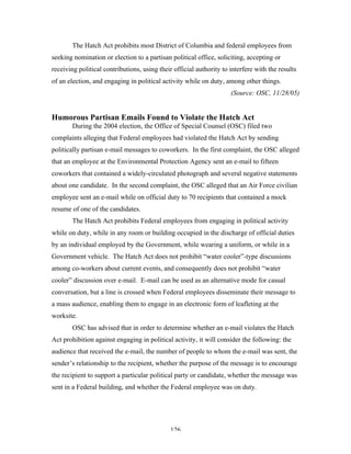 126
The Hatch Act prohibits most District of Columbia and federal employees from
seeking nomination or election to a partisan political office, soliciting, accepting or
receiving political contributions, using their official authority to interfere with the results
of an election, and engaging in political activity while on duty, among other things.
(Source: OSC, 11/28/05)
Humorous Partisan Emails Found to Violate the Hatch Act
During the 2004 election, the Office of Special Counsel (OSC) filed two
complaints alleging that Federal employees had violated the Hatch Act by sending
politically partisan e-mail messages to coworkers. In the first complaint, the OSC alleged
that an employee at the Environmental Protection Agency sent an e-mail to fifteen
coworkers that contained a widely-circulated photograph and several negative statements
about one candidate. In the second complaint, the OSC alleged that an Air Force civilian
employee sent an e-mail while on official duty to 70 recipients that contained a mock
resume of one of the candidates.
The Hatch Act prohibits Federal employees from engaging in political activity
while on duty, while in any room or building occupied in the discharge of official duties
by an individual employed by the Government, while wearing a uniform, or while in a
Government vehicle. The Hatch Act does not prohibit “water cooler”-type discussions
among co-workers about current events, and consequently does not prohibit “water
cooler” discussion over e-mail. E-mail can be used as an alternative mode for casual
conversation, but a line is crossed when Federal employees disseminate their message to
a mass audience, enabling them to engage in an electronic form of leafleting at the
worksite.
OSC has advised that in order to determine whether an e-mail violates the Hatch
Act prohibition against engaging in political activity, it will consider the following: the
audience that received the e-mail, the number of people to whom the e-mail was sent, the
sender’s relationship to the recipient, whether the purpose of the message is to encourage
the recipient to support a particular political party or candidate, whether the message was
sent in a Federal building, and whether the Federal employee was on duty.
 