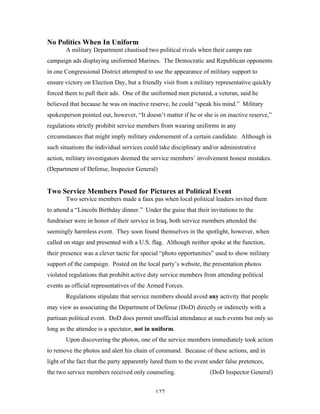127
No Politics When In Uniform
A military Department chastised two political rivals when their camps ran
campaign ads displaying uniformed Marines. The Democratic and Republican opponents
in one Congressional District attempted to use the appearance of military support to
ensure victory on Election Day, but a friendly visit from a military representative quickly
forced them to pull their ads. One of the uniformed men pictured, a veteran, said he
believed that because he was on inactive reserve, he could “speak his mind.” Military
spokesperson pointed out, however, “It doesn’t matter if he or she is on inactive reserve,”
regulations strictly prohibit service members from wearing uniforms in any
circumstances that might imply military endorsement of a certain candidate. Although in
such situations the individual services could take disciplinary and/or administrative
action, military investigators deemed the service members’ involvement honest mistakes.
(Department of Defense, Inspector General)
Two Service Members Posed for Pictures at Political Event
Two service members made a faux pas when local political leaders invited them
to attend a “Lincoln Birthday dinner.” Under the guise that their invitations to the
fundraiser were in honor of their service in Iraq, both service members attended the
seemingly harmless event. They soon found themselves in the spotlight, however, when
called on stage and presented with a U.S. flag. Although neither spoke at the function,
their presence was a clever tactic for special “photo opportunities” used to show military
support of the campaign. Posted on the local party’s website, the presentation photos
violated regulations that prohibit active duty service members from attending political
events as official representatives of the Armed Forces.
Regulations stipulate that service members should avoid any activity that people
may view as associating the Department of Defense (DoD) directly or indirectly with a
partisan political event. DoD does permit unofficial attendance at such events but only so
long as the attendee is a spectator, not in uniform.
Upon discovering the photos, one of the service members immediately took action
to remove the photos and alert his chain of command. Because of these actions, and in
light of the fact that the party apparently lured them to the event under false pretences,
the two service members received only counseling. (DoD Inspector General)
 
