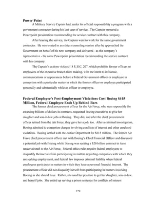 129
Power Point
A Military Service Captain had, under his official responsibility a program with a
government contractor during his last year of service. The Captain prepared a
Powerpoint presentation recommending the service contract with this company.
After leaving the service, the Captain went to work for the same government
contractor. He was treated to an ethics counseling session after he approached the
Government on behalf of his new company and delivered - as the company’s
representative - the same Powerpoint presentation recommending the service contract
with his company.
The Captain’s actions violated 18 U.S.C. 207, which prohibits former officers or
employees of the executive branch from making, with the intent to influence,
communications or appearances before a Federal Government officer or employee in
connection with a particular matter in which the former officer or employee participated
personally and substantially while an officer or employee.
Federal Employee’s Post-Employment Violations Cost Boeing $615
Million, Federal Employee Ends Up Behind Bars
The former chief procurement officer for the Air Force, who was responsible for
awarding billions of dollars in contracts, requested Boeing executives to give her
daughter and son-in-law jobs at Boeing. They did, and after the chief procurement
officer retired from the Air Force, they gave her a job, too. After a criminal investigation,
Boeing admitted to corruption charges involving conflicts of interest and other unrelated
violations. Boeing settled with the Justice Department for $615 million. The former Air
Force chief procurement officer met with Boeing’s Chief Financial Officer and discussed
a potential job with Boeing while Boeing was seeking a $20 billion contract to lease
tanker aircraft to the Air Force. Federal ethics rules require federal employees to
disqualify themselves from participating in matters regarding companies with which they
are seeking employment, and federal law imposes criminal liability when federal
employees participate in matters in which they have a personal financial interest. The
procurement officer did not disqualify herself from participating in matters involving
Boeing as she should have. Rather, she used her position to get her daughter, son-in-law,
and herself jobs. She ended up serving a prison sentence for conflicts of interest
 