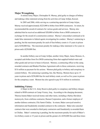 13
Major Wrongdoing
A retired Army Major, Christopher H. Murray, pled guilty to charges of bribery
and making a false statement arising from his activities at Camp Arifjan, Kuwait.
In 2005 and 2006, while serving as a contracting specialist at Camp Arijan,
Murray received approximately $225,000 in bribes from DOD contractors. In return, he
recommended the award of contracts for various goods and services. Murray also
admitted that he received an additional $20,000 in bribes from a DOD contractor in
exchange for the award of a construction contract. Murray’s misconduct continued as he
made false statements to federal agents investigating his conduct. Murray’s sentencing is
pending, but the maximum penalty for each of four bribery counts is 15 years in prison
and a $250,000 fine. The maximum penalty for making a false statement is five years in
prison and a $250,000 fine.
In another bribery case at Camp Arifjan, another Army Major, James Momon, Jr.,
accepted cash bribes from five DOD contracting firms that supplied bottled water and
other goods and services to bases in Kuwait. Momon, a contracting officer at the camp,
awarded contracts and Blanket Purchase Agreement calls to those contractors, receiving
$5.8 million as payment for his actions. Momon pled guilty to bribery and conspiracy to
commit bribery. His sentencing is pending, but, like Murray, Momon faces up to 15
years in prison and a $250,000 fine for each bribery count, as well as five years in prison
for the conspiracy count. Momon has also agreed to pay $5.8 million in restitution.
Inhibiting Victory
A Major in the U.S. Army Reserve pled guilty to conspiracy and bribery charges
related to DOD contracts at Camp Victory, Iraq. According to the charging document,
Theresa Jeanne Baker received money and other items, including a Harley Davidson
motorcycle, from a defense contractor, Raman Corporation, and a former employee of
another defense contractor, Elie Samir Chidiac. In return, Baker conveyed sensitive
information and fraudulently awarded contracts to the contractor. Baker also canceled
contracts that were awarded to third party contractors and fraudulently re-awarded them
to Chidiac. Baker’s sentencing is pending, but the maximum penalty for each of Baker’s
two bribery counts is 15 years in prison and the greater of a $250,000 fine and three times
 