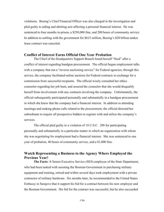 130
violations. Boeing’s Chief Financial Officer was also charged in the investigation and
pled guilty to aiding and abetting acts affecting a personal financial interest. He was
sentenced to four months in prison, a $250,000 fine, and 200 hours of community service.
In addition to settling with the government for $615 million, Boeing’s $20 billion tanker
lease contract was canceled.
Conflict of Interest Earns Official One Year Probation
The Chief of the Headquarters Support Branch found herself “fired” after a
conflict of interest regarding handgun procurement. The official began employment talks
with a company that ran a “reverse auctioning service” for Federal agencies; through this
service, the company facilitated online auctions for Federal contracts in exchange for a
commission from successful recipients. The official wisely consulted her ethics
counselor regarding her job hunt, and assured the counselor that she would disqualify
herself from involvement with any contracts involving the company. Unfortunately, the
official subsequently participated personally and substantially in a handgun procurement
in which she knew that the company had a financial interest. In addition to attending
meetings and making phone calls related to the procurement, the official directed her
subordinate to require all prospective bidders to register with and utilize the company’s
services.
The official pled guilty to a violation of 18 U.S.C. 208 for participating
personally and substantially in a particular matter in which an organization with whom
she was negotiating for employment had a financial interest. She was sentenced to one
year of probation, 40 hours of community service, and a $1,000 fine.
Watch Representing a Business to the Agency Where Employed the
Previous Year!
The Facts: A Senior Executive Service (SES) employee of the State Department,
who had been tasked with assisting the Bosnian Government in purchasing military
equipment and training, retired and within several days took employment with a private
contractor of military hardware. Six months later, he recommended to the United States
Embassy in Sarajevo that it support his bid for a contract between his new employer and
the Bosnian Government. His bid for the contract was successful, but he also succeeded
 