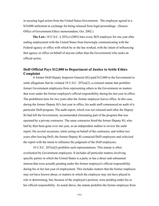 131
in securing legal action from the United States Government. The employee agreed to a
$10,000 settlement in exchange for being released from legal proceedings. (Source:
Office of Government Ethics memorandum, Oct. 2002.)
The Law: 18 U.S.C. § 207(c) (2003) bars every SES employee for one year after
ending employment with the United States from knowingly communicating with the
Federal agency or office with which he or she has worked, with the intent of influencing
that agency or office on behalf of anyone (other than the Government) who seeks an
official action.
DoD Official Pays $12,000 to Department of Justice to Settle Ethics
Complaint
A former DoD Deputy Inspector General (IG) paid $12,000 to the Government to
settle allegations that he violated 18 U.S.C. 207(a)(2), a criminal statute that prohibits
former Government employees from representing others to the Government on matters
that were under the former employee's official responsibility during his last year in office.
The prohibition lasts for two years after the former employee leaves office. In this case,
during the former Deputy IG's last year in office, his audit staff commenced an audit of a
particular DoD program. The audit report, which was not released until after the Deputy
IG had left the Government, recommended eliminating part of the program that was
operated by a private contractor. The same contractor hired the former Deputy IG, who
had by then been gone over one year, as an independent auditor to review the audit
report. On several occasions, while acting on behalf of the contractor, and within two
years after leaving DoD, the former Deputy IG contacted DoD employees and criticized
the report with the intent to influence the judgment of the DoD employees.
18 U.S.C. 207(a)(2) prohibits such representations. This statute is often
overlooked by Government employees. It includes all particular matters involving
specific parties in which the United States is a party or has a direct and substantial
interest that were actually pending under the former employee's official responsibility
during his or her last year of employment. This includes matters that the former employee
may not have known about, or matters in which the employee may not have played in
role in determining, but, because of the employee's position, were pending under his or
her official responsibility. As noted above, the statute prohibits the former employee from
 