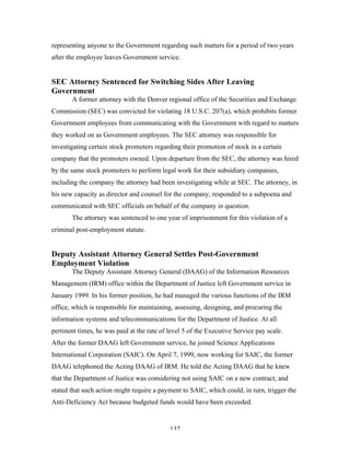 132
representing anyone to the Government regarding such matters for a period of two years
after the employee leaves Government service.
SEC Attorney Sentenced for Switching Sides After Leaving
Government
A former attorney with the Denver regional office of the Securities and Exchange
Commission (SEC) was convicted for violating 18 U.S.C. 207(a), which prohibits former
Government employees from communicating with the Government with regard to matters
they worked on as Government employees. The SEC attorney was responsible for
investigating certain stock promoters regarding their promotion of stock in a certain
company that the promoters owned. Upon departure from the SEC, the attorney was hired
by the same stock promoters to perform legal work for their subsidiary companies,
including the company the attorney had been investigating while at SEC. The attorney, in
his new capacity as director and counsel for the company, responded to a subpoena and
communicated with SEC officials on behalf of the company in question.
The attorney was sentenced to one year of imprisonment for this violation of a
criminal post-employment statute.
Deputy Assistant Attorney General Settles Post-Government
Employment Violation
The Deputy Assistant Attorney General (DAAG) of the Information Resources
Management (IRM) office within the Department of Justice left Government service in
January 1999. In his former position, he had managed the various functions of the IRM
office, which is responsible for maintaining, assessing, designing, and procuring the
information systems and telecommunications for the Department of Justice. At all
pertinent times, he was paid at the rate of level 5 of the Executive Service pay scale.
After the former DAAG left Government service, he joined Science Applications
International Corporation (SAIC). On April 7, 1999, now working for SAIC, the former
DAAG telephoned the Acting DAAG of IRM. He told the Acting DAAG that he knew
that the Department of Justice was considering not using SAIC on a new contract, and
stated that such action might require a payment to SAIC, which could, in turn, trigger the
Anti-Deficiency Act because budgeted funds would have been exceeded.
 