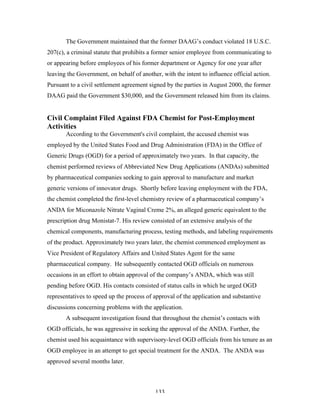 133
The Government maintained that the former DAAG’s conduct violated 18 U.S.C.
207(c), a criminal statute that prohibits a former senior employee from communicating to
or appearing before employees of his former department or Agency for one year after
leaving the Government, on behalf of another, with the intent to influence official action.
Pursuant to a civil settlement agreement signed by the parties in August 2000, the former
DAAG paid the Government $30,000, and the Government released him from its claims.
Civil Complaint Filed Against FDA Chemist for Post-Employment
Activities
According to the Government's civil complaint, the accused chemist was
employed by the United States Food and Drug Administration (FDA) in the Office of
Generic Drugs (OGD) for a period of approximately two years. In that capacity, the
chemist performed reviews of Abbreviated New Drug Applications (ANDAs) submitted
by pharmaceutical companies seeking to gain approval to manufacture and market
generic versions of innovator drugs. Shortly before leaving employment with the FDA,
the chemist completed the first-level chemistry review of a pharmaceutical company’s
ANDA for Miconazole Nitrate Vaginal Creme 2%, an alleged generic equivalent to the
prescription drug Monistat-7. His review consisted of an extensive analysis of the
chemical components, manufacturing process, testing methods, and labeling requirements
of the product. Approximately two years later, the chemist commenced employment as
Vice President of Regulatory Affairs and United States Agent for the same
pharmaceutical company. He subsequently contacted OGD officials on numerous
occasions in an effort to obtain approval of the company’s ANDA, which was still
pending before OGD. His contacts consisted of status calls in which he urged OGD
representatives to speed up the process of approval of the application and substantive
discussions concerning problems with the application.
A subsequent investigation found that throughout the chemist’s contacts with
OGD officials, he was aggressive in seeking the approval of the ANDA. Further, the
chemist used his acquaintance with supervisory-level OGD officials from his tenure as an
OGD employee in an attempt to get special treatment for the ANDA. The ANDA was
approved several months later.
 