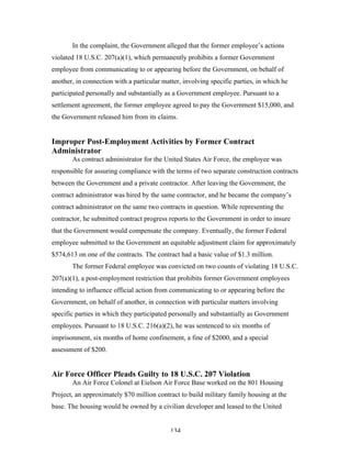 134
In the complaint, the Government alleged that the former employee’s actions
violated 18 U.S.C. 207(a)(1), which permanently prohibits a former Government
employee from communicating to or appearing before the Government, on behalf of
another, in connection with a particular matter, involving specific parties, in which he
participated personally and substantially as a Government employee. Pursuant to a
settlement agreement, the former employee agreed to pay the Government $15,000, and
the Government released him from its claims.
Improper Post-Employment Activities by Former Contract
Administrator
As contract administrator for the United States Air Force, the employee was
responsible for assuring compliance with the terms of two separate construction contracts
between the Government and a private contractor. After leaving the Government, the
contract administrator was hired by the same contractor, and he became the company’s
contract administrator on the same two contracts in question. While representing the
contractor, he submitted contract progress reports to the Government in order to insure
that the Government would compensate the company. Eventually, the former Federal
employee submitted to the Government an equitable adjustment claim for approximately
$574,613 on one of the contracts. The contract had a basic value of $1.3 million.
The former Federal employee was convicted on two counts of violating 18 U.S.C.
207(a)(1), a post-employment restriction that prohibits former Government employees
intending to influence official action from communicating to or appearing before the
Government, on behalf of another, in connection with particular matters involving
specific parties in which they participated personally and substantially as Government
employees. Pursuant to 18 U.S.C. 216(a)(2), he was sentenced to six months of
imprisonment, six months of home confinement, a fine of $2000, and a special
assessment of $200.
Air Force Officer Pleads Guilty to 18 U.S.C. 207 Violation
An Air Force Colonel at Eielson Air Force Base worked on the 801 Housing
Project, an approximately $70 million contract to build military family housing at the
base. The housing would be owned by a civilian developer and leased to the United
 