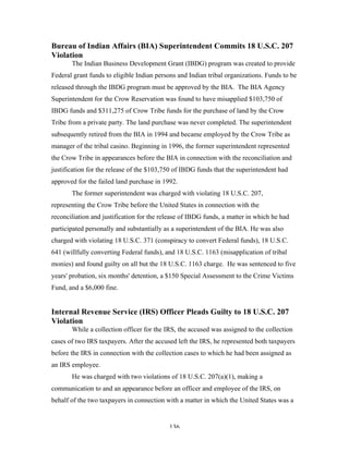 136
Bureau of Indian Affairs (BIA) Superintendent Commits 18 U.S.C. 207
Violation
The Indian Business Development Grant (IBDG) program was created to provide
Federal grant funds to eligible Indian persons and Indian tribal organizations. Funds to be
released through the IBDG program must be approved by the BIA. The BIA Agency
Superintendent for the Crow Reservation was found to have misapplied $103,750 of
IBDG funds and $311,275 of Crow Tribe funds for the purchase of land by the Crow
Tribe from a private party. The land purchase was never completed. The superintendent
subsequently retired from the BIA in 1994 and became employed by the Crow Tribe as
manager of the tribal casino. Beginning in 1996, the former superintendent represented
the Crow Tribe in appearances before the BIA in connection with the reconciliation and
justification for the release of the $103,750 of IBDG funds that the superintendent had
approved for the failed land purchase in 1992.
The former superintendent was charged with violating 18 U.S.C. 207,
representing the Crow Tribe before the United States in connection with the
reconciliation and justification for the release of IBDG funds, a matter in which he had
participated personally and substantially as a superintendent of the BIA. He was also
charged with violating 18 U.S.C. 371 (conspiracy to convert Federal funds), 18 U.S.C.
641 (willfully converting Federal funds), and 18 U.S.C. 1163 (misapplication of tribal
monies) and found guilty on all but the 18 U.S.C. 1163 charge. He was sentenced to five
years' probation, six months' detention, a $150 Special Assessment to the Crime Victims
Fund, and a $6,000 fine.
Internal Revenue Service (IRS) Officer Pleads Guilty to 18 U.S.C. 207
Violation
While a collection officer for the IRS, the accused was assigned to the collection
cases of two IRS taxpayers. After the accused left the IRS, he represented both taxpayers
before the IRS in connection with the collection cases to which he had been assigned as
an IRS employee.
He was charged with two violations of 18 U.S.C. 207(a)(1), making a
communication to and an appearance before an officer and employee of the IRS, on
behalf of the two taxpayers in connection with a matter in which the United States was a
 