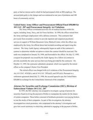 137
party or had an interest and in which he had participated while an IRS employee. The
accused pled guilty to the charges and was sentenced to one year of probation and 100
hours of community service.
United States Army Officer and Procurement Official Fined $50,000 for
18 U.S.C. 207 and Procurement Integrity Act Violations
The Army Officer coordinated activities for all medical facilities within his
region, including Army, Navy, and Air Force facilities. In 1994, the officer retired from
the Army and began employment with a defense contractor. This contractor had
previously been awarded a contract to provide inpatient and outpatient psychiatric
services in support of William Beaumont Army Medical Center; while the officer was
employed by the Army, his official duties had included awarding and supervising this
contract. The Army Audit Agency subsequently began an audit of the contractor’s
contract to determine whether an option to renew the contract should be exercised. The
audit was completed on January 10, 1994, and forwarded to the officer. On July 12, 1995,
a request for proposals was issued by the Audit Agency for a follow-on contract to
provide essentially the same services that were being provided by the contractor. On
October 13, 1995, the contractor submitted a proposal, which was signed by the retired
officer as the company's Senior Vice President.
The retired officer was charged with civil violations of the Procurement Integrity
Act, 41 U.S.C. 423(f)(1), and of 18 U.S.C. 207(a)(2), and 207(c)(1). Pursuant to a
settlement agreement dated July 23, 1998, the accused agreed to pay the United States
$50,000 in exchange for the United States' dismissal of the complaint.
Attorney for Securities and Exchange Commission (SEC), Division of
Enforcement Violates 18 U.S.C. 207
In 1993, the SEC attorney was assigned to investigate a group of persons for
securities fraud involving the payment of bribes to manipulate the market for the shares
of certain companies. These bribes consisted of kickbacks promoters were paying brokers
to tout the stocks of their companies. As part of this investigation, the attorney
investigated two stock promoters, who cooperated in the attorney’s investigation and
gave him sworn testimony in which they admitted to engaging in the payment of bribes
 