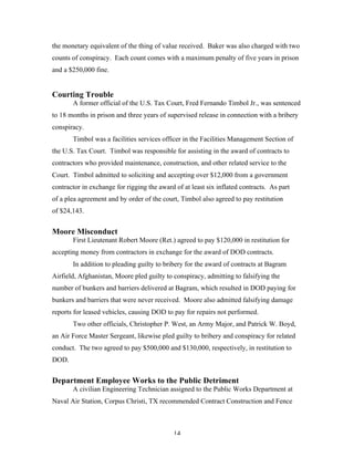 14
the monetary equivalent of the thing of value received. Baker was also charged with two
counts of conspiracy. Each count comes with a maximum penalty of five years in prison
and a $250,000 fine.
Courting Trouble
A former official of the U.S. Tax Court, Fred Fernando Timbol Jr., was sentenced
to 18 months in prison and three years of supervised release in connection with a bribery
conspiracy.
Timbol was a facilities services officer in the Facilities Management Section of
the U.S. Tax Court. Timbol was responsible for assisting in the award of contracts to
contractors who provided maintenance, construction, and other related service to the
Court. Timbol admitted to soliciting and accepting over $12,000 from a government
contractor in exchange for rigging the award of at least six inflated contracts. As part
of a plea agreement and by order of the court, Timbol also agreed to pay restitution
of $24,143.
Moore Misconduct
First Lieutenant Robert Moore (Ret.) agreed to pay $120,000 in restitution for
accepting money from contractors in exchange for the award of DOD contracts.
In addition to pleading guilty to bribery for the award of contracts at Bagram
Airfield, Afghanistan, Moore pled guilty to conspiracy, admitting to falsifying the
number of bunkers and barriers delivered at Bagram, which resulted in DOD paying for
bunkers and barriers that were never received. Moore also admitted falsifying damage
reports for leased vehicles, causing DOD to pay for repairs not performed.
Two other officials, Christopher P. West, an Army Major, and Patrick W. Boyd,
an Air Force Master Sergeant, likewise pled guilty to bribery and conspiracy for related
conduct. The two agreed to pay $500,000 and $130,000, respectively, in restitution to
DOD.
Department Employee Works to the Public Detriment
A civilian Engineering Technician assigned to the Public Works Department at
Naval Air Station, Corpus Christi, TX recommended Contract Construction and Fence
 