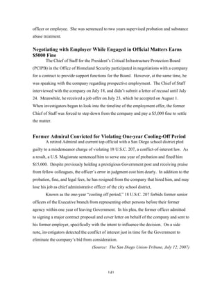 141
officer or employee. She was sentenced to two years supervised probation and substance
abuse treatment.
Negotiating with Employer While Engaged in Official Matters Earns
$5000 Fine
The Chief of Staff for the President’s Critical Infrastructure Protection Board
(PCIPB) in the Office of Homeland Security participated in negotiations with a company
for a contract to provide support functions for the Board. However, at the same time, he
was speaking with the company regarding prospective employment. The Chief of Staff
interviewed with the company on July 18, and didn’t submit a letter of recusal until July
24. Meanwhile, he received a job offer on July 23, which he accepted on August 1.
When investigators began to look into the timeline of the employment offer, the former
Chief of Staff was forced to step down from the company and pay a $5,000 fine to settle
the matter.
Former Admiral Convicted for Violating One-year Cooling-Off Period
A retired Admiral and current top official with a San Diego school district pled
guilty to a misdemeanor charge of violating 18 U.S.C. 207, a conflict-of-interest law. As
a result, a U.S. Magistrate sentenced him to serve one year of probation and fined him
$15,000. Despite previously holding a prestigious Government post and receiving praise
from fellow colleagues, the officer’s error in judgment cost him dearly. In addition to the
probation, fine, and legal fees, he has resigned from the company that hired him, and may
lose his job as chief administrative officer of the city school district,
Known as the one-year “cooling off period,” 18 U.S.C. 207 forbids former senior
officers of the Executive branch from representing other persons before their former
agency within one year of leaving Government. In his plea, the former officer admitted
to signing a major contract proposal and cover letter on behalf of the company and sent to
his former employer, specifically with the intent to influence the decision. On a side
note, investigators detected the conflict of interest just in time for the Government to
eliminate the company’s bid from consideration.
(Source: The San Diego Union-Tribune, July 12, 2007)
 