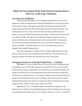 142
Salary for Government Work from Non-Government Source
(18 U.S.C. § 209-Type Violations)
Visa Scam Nets $3,000 Fine
The Chief Consular Officer at a U.S. Embassy earned herself a one-way trip to
Federal court after investigators discovered she had traded tourist visas for pricey jaunts
to Paris and Las Vegas. Investigators learned that after becoming acquainted with a
group of businesswomen, the officer had accepted several all-expenses paid trips. Two
of these trips were to Las Vegas, where the officer and family members stayed in
expensive suites at the MGM Grand and Caesar’s Palace. Airfare alone for the two trips
was valued at $5,000. The officer also accepted an all-expenses paid trip to Paris to
attend a charitable event, including first-class airfare valued at $2,400. Subsequently,
two of the businesswomen submitted tourist visas to the officer on behalf of various
foreign individuals. The officer approved 23 visas, all for individuals who were
ineligible under standard Embassy policy.
The officer pled guilty to violating 18 U.S.C. 209(a), supplementation of salary.
She was sentenced to one year of probation and a $3,000 fine. No terrorist links were
associated with the individuals who obtained tourist visas in this manner.
Charging Customers for Federally Funded Work — Criminal!
The Facts: An Acting Assistant Director for the San Francisco Immigration and
Naturalization Service (INS) office charged one alien $950 for a file review (for which
the INS does not charge), asked another alien for $300 for an unneeded INS pardon, and
charged a third $250 to get a citizen application waiver that had already been approved.
The Director was sentenced to serve six months in a halfway house, to be followed by six
months of home detention and four years of probation, during which time he would be
prohibited from acting in any capacity on immigration matters without permission of his
probation officer. (Source: Federal Ethics Report, Feb. 2003.)
The Law: 18 U.S.C. § 209 (2003) makes it criminal for an employee of the
Federal executive branch or of an independent agency of the United States from receiving
any compensation for official services. For violations of this law, 18 U.S.C. § 216 (2003)
 