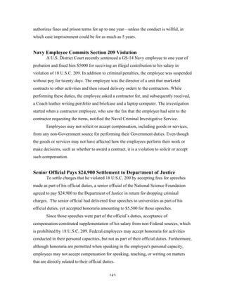 143
authorizes fines and prison terms for up to one year—unless the conduct is willful, in
which case imprisonment could be for as much as 5 years.
Navy Employee Commits Section 209 Violation
A U.S. District Court recently sentenced a GS-14 Navy employee to one year of
probation and fined him $5000 for receiving an illegal contribution to his salary in
violation of 18 U.S.C. 209. In addition to criminal penalties, the employee was suspended
without pay for twenty days. The employee was the director of a unit that marketed
contracts to other activities and then issued delivery orders to the contractors. While
performing these duties, the employee asked a contractor for, and subsequently received,
a Coach leather writing portfolio and briefcase and a laptop computer. The investigation
started when a contractor employee, who saw the fax that the employee had sent to the
contractor requesting the items, notified the Naval Criminal Investigative Service.
Employees may not solicit or accept compensation, including goods or services,
from any non-Government source for performing their Government duties. Even though
the goods or services may not have affected how the employees perform their work or
make decisions, such as whether to award a contract, it is a violation to solicit or accept
such compensation.
Senior Official Pays $24,900 Settlement to Department of Justice
To settle charges that he violated 18 U.S.C. 209 by accepting fees for speeches
made as part of his official duties, a senior official of the National Science Foundation
agreed to pay $24,900 to the Department of Justice in return for dropping criminal
charges. The senior official had delivered four speeches to universities as part of his
official duties, yet accepted honoraria amounting to $5,500 for those speeches.
Since those speeches were part of the official’s duties, acceptance of
compensation constituted supplementation of his salary from non-Federal sources, which
is prohibited by 18 U.S.C. 209. Federal employees may accept honoraria for activities
conducted in their personal capacities, but not as part of their official duties. Furthermore,
although honoraria are permitted when speaking in the employee's personal capacity,
employees may not accept compensation for speaking, teaching, or writing on matters
that are directly related to their official duties.
 