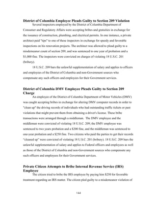 144
District of Columbia Employee Pleads Guilty to Section 209 Violation
Several inspectors employed by the District of Columbia Department of
Consumer and Regulatory Affairs were accepting bribes and gratuities in exchange for
the issuance of construction, plumbing, and electrical permits. In one instance, a private
architect paid "tips" to one of these inspectors in exchange for speedy and favorable
inspections on his renovation projects. The architect was allowed to plead guilty to a
misdemeanor count of section 209, and was sentenced to one year of probation and a
$1,000 fine. The inspectors were convicted on charges of violating 18 U.S.C. 201
(bribery).
18 U.S.C. 209 bars the unlawful supplementation of salary and applies to officers
and employees of the District of Columbia and non-Government sources who
compensate any such officers and employees for their Government services.
District of Columbia DMV Employee Pleads Guilty to Section 209
Charge
An employee of the District of Columbia Department of Motor Vehicles (DMV)
was caught accepting bribes in exchange for altering DMV computer records in order to
"clean up" the driving records of individuals who had outstanding traffic tickets or past
violations that might prevent them from obtaining a driver's license. These bribe
transactions were arranged through a middleman. The DMV employee and the
middleman were convicted of violating 18 U.S.C. 209; the DMV employee was
sentenced to two years probation and a $200 fine, and the middleman was sentenced to
one-year probation and a $250 fine. Two citizens who paid the parties to get their records
“cleaned up” were convicted of violating 18 U.S.C. 201 (bribery). 18 U.S.C. 209 bars the
unlawful supplementation of salary and applies to Federal officers and employees as well
as those of the District of Columbia and non-Government sources who compensate any
such officers and employees for their Government services.
Private Citizen Attempts to Bribe Internal Revenue Service (IRS)
Employee
The citizen tried to bribe the IRS employee by paying him $250 for favorable
treatment regarding an IRS matter. The citizen pled guilty to a misdemeanor violation of
 