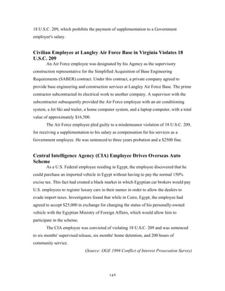 145
18 U.S.C. 209, which prohibits the payment of supplementation to a Government
employee's salary.
Civilian Employee at Langley Air Force Base in Virginia Violates 18
U.S.C. 209
An Air Force employee was designated by his Agency as the supervisory
construction representative for the Simplified Acquisition of Base Engineering
Requirements (SABER) contract. Under this contract, a private company agreed to
provide base engineering and construction services at Langley Air Force Base. The prime
contractor subcontracted its electrical work to another company. A supervisor with the
subcontractor subsequently provided the Air Force employee with an air conditioning
system, a Jet Ski and trailer, a home computer system, and a laptop computer, with a total
value of approximately $16,500.
The Air Force employee pled guilty to a misdemeanor violation of 18 U.S.C. 209,
for receiving a supplementation to his salary as compensation for his services as a
Government employee. He was sentenced to three years probation and a $2500 fine.
Central Intelligence Agency (CIA) Employee Drives Overseas Auto
Scheme
As a U.S. Federal employee residing in Egypt, the employee discovered that he
could purchase an imported vehicle in Egypt without having to pay the normal 150%
excise tax. This fact had created a black market in which Egyptian car brokers would pay
U.S. employees to register luxury cars in their names in order to allow the dealers to
evade import taxes. Investigators found that while in Cairo, Egypt, the employee had
agreed to accept $25,000 in exchange for changing the status of his personally-owned
vehicle with the Egyptian Ministry of Foreign Affairs, which would allow him to
participate in the scheme.
The CIA employee was convicted of violating 18 U.S.C. 209 and was sentenced
to six months' supervised release, six months' home detention, and 200 hours of
community service.
(Source: OGE 1998 Conflict of Interest Prosecution Survey)
 