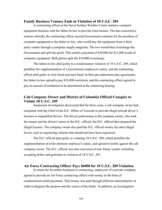 146
Family Business Venture Ends in Violation of 18 U.S.C. 209
A contracting officer at the Naval Surface Warfare Center started a computer
equipment business with his father-in-law to provide extra income. The duo concocted a
scheme whereby the contracting officer steered Government contracts for the purchase of
computer equipment to the father-in-law, who would buy the equipment from a third
party vendor through a computer supply magazine. The two would then overcharge the
Government and split the profit. This netted a payment of $29,000 for $11,000 worth of
computer equipment. Both parties split the $18,000 overcharge.
The father-in-law pled guilty to a misdemeanor violation of 18 U.S.C. 209, which
prohibits the supplementation of a Government employee's salary, and the contracting
officer pled guilty to wire fraud and mail fraud. In their pre-indictment plea agreements,
the father-in-law agreed to pay $18,000 restitution, and the contracting officer agreed to
pay an amount of restitution to be determined at the sentencing hearing.
Cab Company Owner and District of Columbia Official Conspire to
Violate 18 U.S.C. 209
Suspicious investigators discovered that for three years, a cab company owner had
conspired with the Chief of the D.C. Office of Taxicabs to provide illegal taxicab driver’s
licenses to unqualified drivers. The drivers paid money to the company owner, who took
the money and the drivers' names to the D.C. official; the D.C. official then prepared the
illegal licenses. The company owner also paid the D.C. official money for other illegal
favors, such as registering vehicles that should not have been registered.
The D.C. official pled guilty to violating 18 U.S.C. 209, which prohibits the
supplementation of a Government employee’s salary, and agreed to testify against the cab
company owner. The D.C. official was also convicted of nine felony counts, including
accepting bribes and gratuities in violation of 18 U.S.C. 201.
Air Force Contracting Officer Pays $6000 for 18 U.S.C. 209 Violation
In return for favorable treatment in contracting, employees of a private company
agreed to provide an Air Force contracting officer with money in the form of
condominium rental payments. That money was paid through different intermediaries in
order to disguise the purpose and the source of the funds. In addition, an investigation
 