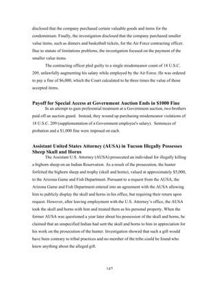 147
disclosed that the company purchased certain valuable goods and items for the
condominium. Finally, the investigation disclosed that the company purchased smaller
value items, such as dinners and basketball tickets, for the Air Force contracting officer.
Due to statute of limitations problems, the investigation focused on the payment of the
smaller value items.
The contracting officer pled guilty to a single misdemeanor count of 18 U.S.C.
209, unlawfully augmenting his salary while employed by the Air Force. He was ordered
to pay a fine of $6,000, which the Court calculated to be three times the value of those
accepted items.
Payoff for Special Access at Government Auction Ends in $1000 Fine
In an attempt to gain preferential treatment at a Government auction, two brothers
paid off an auction guard. Instead, they wound up purchasing misdemeanor violations of
18 U.S.C. 209 (supplementation of a Government employee's salary). Sentences of
probation and a $1,000 fine were imposed on each.
Assistant United States Attorney (AUSA) in Tucson Illegally Possesses
Sheep Skull and Horns
The Assistant U.S. Attorney (AUSA) prosecuted an individual for illegally killing
a bighorn sheep on an Indian Reservation. As a result of the prosecution, the hunter
forfeited the bighorn sheep and trophy (skull and horns), valued at approximately $5,000,
to the Arizona Game and Fish Department. Pursuant to a request from the AUSA, the
Arizona Game and Fish Department entered into an agreement with the AUSA allowing
him to publicly display the skull and horns in his office, but requiring their return upon
request. However, after leaving employment with the U.S. Attorney’s office, the AUSA
took the skull and horns with him and treated them as his personal property. When the
former AUSA was questioned a year later about his possession of the skull and horns, he
claimed that an unspecified Indian had sent the skull and horns to him in appreciation for
his work on the prosecution of the hunter. Investigation showed that such a gift would
have been contrary to tribal practices and no member of the tribe could be found who
knew anything about the alleged gift.
 