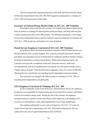 148
The Government then regained possession of the skull and horns from the former
AUSA and returned them to the tribe. The AUSA agreed to plead guilty to violating 18
U.S.C. 209 for his possession of the trophy.
Secretary at Federal Prison Pleads Guilty to 18 U.S.C. 209 Violation
Investigators discovered that the secretary at a Federal prison had accepted money
from an inmate in exchange for allowing him certain privileges, including allowing him
to place unauthorized calls on her office phone. The defendant pled guilty to the charge
of receiving compensation from a non-Government source for doing her Government job
(18 U.S.C. 209(a)) and was sentenced to two years probation.
Postal Service Employee Convicted of 18 U.S.C. 209 Violation
Investigators discovered that an assistance counselor with the Postal Service was
taking kickbacks from a nearby hospital. The counselor provided assessment, referral,
and follow-up counseling services to Postal Service employees and their families relating
to chemical dependency or behavioral problems. While performing these duties, the
counselor received cash, a telephone credit card, limousine services, food, hotel
accommodations, and travel reimbursement for himself, his wife and his brother from a
Topeka, Kansas hospital. These benefits had an aggregate value of in excess of $45,000.
The hospital was a psychiatric care and drug-alcohol dependency treatment facility.
The counselor was charged with fifteen counts of violating 18 U.S.C. 209, for
accepting dual compensation, and pled guilty.
GSA Employee Convicted of Violating 18 U.S.C. 209
As the Comptroller of the General Services Administration (GSA), the employee
in question was responsible for implementing and overseeing GSA's contract with Diners
Club for Government charge cards. During the life of the contract, the employee
accepted numerous expensive meals from Diners Club employees in Washington, D.C.,
as well as accommodations, meals, and entertainment in Las Vegas and Phoenix.
The employee pled guilty to one count of conspiracy (18 U.S.C. 371) and one
count of receiving dual compensation (18 U.S.C. 209), both misdemeanors. He was
sentenced to one year of supervised probation and a $250 fine.
 