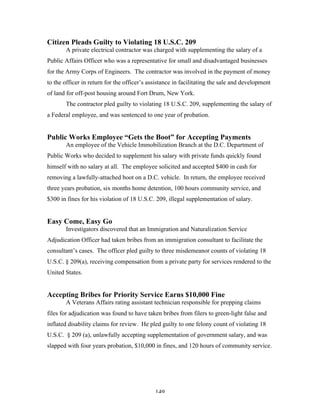 149
Citizen Pleads Guilty to Violating 18 U.S.C. 209
A private electrical contractor was charged with supplementing the salary of a
Public Affairs Officer who was a representative for small and disadvantaged businesses
for the Army Corps of Engineers. The contractor was involved in the payment of money
to the officer in return for the officer’s assistance in facilitating the sale and development
of land for off-post housing around Fort Drum, New York.
The contractor pled guilty to violating 18 U.S.C. 209, supplementing the salary of
a Federal employee, and was sentenced to one year of probation.
Public Works Employee “Gets the Boot” for Accepting Payments
An employee of the Vehicle Immobilization Branch at the D.C. Department of
Public Works who decided to supplement his salary with private funds quickly found
himself with no salary at all. The employee solicited and accepted $400 in cash for
removing a lawfully-attached boot on a D.C. vehicle. In return, the employee received
three years probation, six months home detention, 100 hours community service, and
$300 in fines for his violation of 18 U.S.C. 209, illegal supplementation of salary.
Easy Come, Easy Go
Investigators discovered that an Immigration and Naturalization Service
Adjudication Officer had taken bribes from an immigration consultant to facilitate the
consultant’s cases. The officer pled guilty to three misdemeanor counts of violating 18
U.S.C. § 209(a), receiving compensation from a private party for services rendered to the
United States.
Accepting Bribes for Priority Service Earns $10,000 Fine
A Veterans Affairs rating assistant technician responsible for prepping claims
files for adjudication was found to have taken bribes from filers to green-light false and
inflated disability claims for review. He pled guilty to one felony count of violating 18
U.S.C. § 209 (a), unlawfully accepting supplementation of government salary, and was
slapped with four years probation, $10,000 in fines, and 120 hours of community service.
 