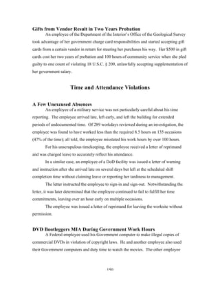 150
Gifts from Vendor Result in Two Years Probation
An employee of the Department of the Interior’s Office of the Geological Survey
took advantage of her government charge card responsibilities and started accepting gift
cards from a certain vendor in return for steering her purchases his way. Her $500 in gift
cards cost her two years of probation and 100 hours of community service when she pled
guilty to one count of violating 18 U.S.C. § 209, unlawfully accepting supplementation of
her government salary.
Time and Attendance Violations
A Few Unexcused Absences
An employee of a military service was not particularly careful about his time
reporting. The employee arrived late, left early, and left the building for extended
periods of undocumented time. Of 289 workdays reviewed during an investigation, the
employee was found to have worked less than the required 8.5 hours on 135 occasions
(47% of the time); all told, the employee misstated his work hours by over 100 hours.
For his unscrupulous timekeeping, the employee received a letter of reprimand
and was charged leave to accurately reflect his attendance.
In a similar case, an employee of a DoD facility was issued a letter of warning
and instruction after she arrived late on several days but left at the scheduled shift
completion time without claiming leave or reporting her tardiness to management.
The letter instructed the employee to sign-in and sign-out. Notwithstanding the
letter, it was later determined that the employee continued to fail to fulfill her time
commitments, leaving over an hour early on multiple occasions.
The employee was issued a letter of reprimand for leaving the worksite without
permission.
DVD Bootleggers MIA During Government Work Hours
A Federal employee used his Government computer to make illegal copies of
commercial DVDs in violation of copyright laws. He and another employee also used
their Government computers and duty time to watch the movies. The other employee
 