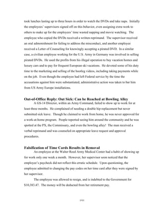 151
took lunches lasting up to three hours in order to watch the DVDs and take naps. Initially
the employees’ supervisors signed off on this behavior, even assigning extra work to
others to make up for the employees’ time wasted napping and movie watching. The
employee who copied the DVDs received a written reprimand. The supervisor received
an oral admonishment for failing to address the misconduct, and another employee
received a Letter of Counseling for knowingly accepting a pirated DVD. In a similar
case, a civilian employee working for the U.S. Army in Germany was involved in selling
pirated DVDs. He used the profits from his illegal operation to buy vacation homes and
luxury cars and to pay for frequent European ski vacations. He devoted some of his duty
time to the marketing and selling of the bootleg videos, including taking payments while
on the job. Even though the employee had left Federal service by the time the
accusations against him were substantiated, administrative action was taken to bar him
from US Army Europe installations.
Out-of-Office Reply: Out Sick: Can be Reached at Bowling Alley
A GS-14 Director, within an Army Command, failed to show up to work for at
least three months. He complained of needing a double hip replacement but never
submitted sick leave. Though he claimed to work from home, he was never approved for
a work-at-home program. People reported seeing him around the community and he was
spotted at the PX, the Commissary, and even the bowling alley! The man received a
verbal reprimand and was counseled on appropriate leave request and approval
procedures.
Falsification of Time Cards Results in Removal
An employee at the Walter Reed Army Medical Center had a habit of showing up
for work only one week a month. However, her supervisor soon noticed that the
employee’s paycheck did not reflect this erratic schedule. Upon questioning, the
employee admitted to changing the pay codes on her time card after they were signed by
her supervisor.
The employee was allowed to resign, and is indebted to the Government for
$10,383.47. The money will be deducted from her retirement pay.
 