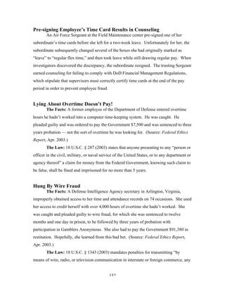 152
Pre-signing Employee’s Time Card Results in Counseling
An Air Force Sergeant at the Field Maintenance center pre-signed one of her
subordinate’s time cards before she left for a two-week leave. Unfortunately for her, the
subordinate subsequently changed several of the boxes she had originally marked as
“leave” to “regular flex time,” and then took leave while still drawing regular pay. When
investigators discovered the discrepancy, the subordinate resigned. The trusting Sergeant
earned counseling for failing to comply with DoD Financial Management Regulations,
which stipulate that supervisors must correctly certify time cards at the end of the pay
period in order to prevent employee fraud.
Lying About Overtime Doesn’t Pay!
The Facts: A former employee of the Department of Defense entered overtime
hours he hadn’t worked into a computer time-keeping system. He was caught. He
pleaded guilty and was ordered to pay the Government $7,500 and was sentenced to three
years probation — not the sort of overtime he was looking for. (Source: Federal Ethics
Report, Apr. 2003.)
The Law: 18 U.S.C. § 287 (2003) states that anyone presenting to any “person or
officer in the civil, military, or naval service of the United States, or to any department or
agency thereof” a claim for money from the Federal Government, knowing such claim to
be false, shall be fined and imprisoned for no more than 5 years.
Hung By Wire Fraud
The Facts: A Defense Intelligence Agency secretary in Arlington, Virginia,
improperly obtained access to her time and attendance records on 74 occasions. She used
her access to credit herself with over 4,000 hours of overtime she hadn’t worked. She
was caught and pleaded guilty to wire fraud, for which she was sentenced to twelve
months and one day in prison, to be followed by three years of probation with
participation in Gamblers Anonymous. She also had to pay the Government $91,380 in
restitution. Hopefully, she learned from this bad bet. (Source: Federal Ethics Report,
Apr. 2003.)
The Law: 18 U.S.C. § 1343 (2003) mandates penalties for transmitting “by
means of wire, radio, or television communication in interstate or foreign commerce, any
 