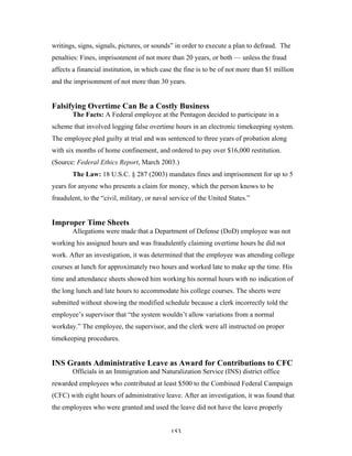 153
writings, signs, signals, pictures, or sounds” in order to execute a plan to defraud. The
penalties: Fines, imprisonment of not more than 20 years, or both — unless the fraud
affects a financial institution, in which case the fine is to be of not more than $1 million
and the imprisonment of not more than 30 years.
Falsifying Overtime Can Be a Costly Business
The Facts: A Federal employee at the Pentagon decided to participate in a
scheme that involved logging false overtime hours in an electronic timekeeping system.
The employee pled guilty at trial and was sentenced to three years of probation along
with six months of home confinement, and ordered to pay over $16,000 restitution.
(Source: Federal Ethics Report, March 2003.)
The Law: 18 U.S.C. § 287 (2003) mandates fines and imprisonment for up to 5
years for anyone who presents a claim for money, which the person knows to be
fraudulent, to the “civil, military, or naval service of the United States.”
Improper Time Sheets
Allegations were made that a Department of Defense (DoD) employee was not
working his assigned hours and was fraudulently claiming overtime hours he did not
work. After an investigation, it was determined that the employee was attending college
courses at lunch for approximately two hours and worked late to make up the time. His
time and attendance sheets showed him working his normal hours with no indication of
the long lunch and late hours to accommodate his college courses. The sheets were
submitted without showing the modified schedule because a clerk incorrectly told the
employee’s supervisor that “the system wouldn’t allow variations from a normal
workday.” The employee, the supervisor, and the clerk were all instructed on proper
timekeeping procedures.
INS Grants Administrative Leave as Award for Contributions to CFC
Officials in an Immigration and Naturalization Service (INS) district office
rewarded employees who contributed at least $500 to the Combined Federal Campaign
(CFC) with eight hours of administrative leave. After an investigation, it was found that
the employees who were granted and used the leave did not have the leave properly
 