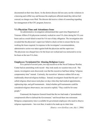 154
documented on their time sheets. As the district director did not carry out the violations in
a knowing and willful way and because the employees affected stated they did not feel
coerced, no charges were filed. The director did receive a letter of counseling regarding
her management of the CFC program, however.
VA Physician Time and Attendance Issue
An administrative investigation substantiated that a part-time Department of
Veterans Affairs (VA) physician routinely worked at a non-VA clinic during his VA core
hours and as a result failed to meet his VA tour of duty obligation. The investigation also
revealed that the physician’s supervisor failed to check on him to ensure that he was
working the hours required. In response to the investigator’s recommendation,
administrative action was taken against both the physician and the supervisor.
The physician was charged leave for the hours not worked and was instructed to revise
his hours at the non-VA clinic.
Employees Terminated for Abusing Religious Leave
For a period of several years, two top executives at the Naval Undersea Warfare
Center had an astonishing work record—they took nearly no vacation time at all. The
reason, investigators soon discovered, was that the executives had been taking “religious
compensatory time” instead. Curiously, the executives’ absences seldom fell on any
traditionally-observed religious holidays. Instead, investigators found that the pair’s so-
called religious observances took place on days when they had medical appointments,
sightseeing trips, and golf tournaments. Asked whether golf tournaments could be
considered religious observances, one executive replied, “They could be for some
people.”
Unamused, the Inspector General found that the two had made a “premeditated,
conspiratorial effort to defraud the Government,” and forced them into retirement.
Religious compensatory time is available for government employees who need to observe
religious requirements – but even then, it needs to be made up at a later time.
(Source: www.GovExec.com, July 1, 2004)
 