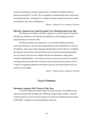 156
misusing subordinates to perform personal tasks. In addition, the Military Reserve
Branch counseled him “severely” for his negligence in monitoring his leave account and
for improper staff use. Working for two military branches is legal, but it requires careful
accounting for your time, including leave.
(Source: Military Service Inspector General)
Director Abused Leave and Personnel, Get’s Demoted and Loses Job
The Director of a military staff office caught the eye of the Inspector General by
abusing time, attendance, and official travel regulations, and by displaying abusive
personal behavior towards her staff.
The Director failed to use proper leave or to document authorized absences
involving several trips. She also discouraged attempts by her subordinates to verify her
whereabouts, often using profane language and threatening verbal outbursts. In addition,
the Inspector General discovered the Director had covered the documents that detailed
her use of leave with cross outs, changes and other ink annotations, making them
virtually incomprehensible. As a result, the service secretary took action that resulted in
her being removed from the Senior Executive Services and demoted in grade to GS-15.
As part of a negotiated settlement, the Director agreed to retire from Federal service as
soon as she was eligible.
(Source: Military Service Inspector General)
Travel Violations
Bermuda, Jamaica, Oh I Want to Take You
A certain military general had a fancy for lavish vacations. He decided to take
numerous personal trips including one to Bermuda using a military airplane. Once his
vacation regimen was discovered, the general was required to reimburse the government
for $82,000. In addition, he was demoted upon retirement.
 
