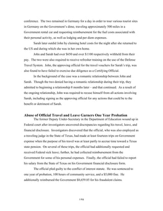 158
conference. The two remained in Germany for a day in order to tour various tourist sites
in Germany on the Government’s dime, traveling approximately 500 miles in a
Government rental car and requesting reimbursement for the fuel costs associated with
their personal activity, as well as lodging and per diem expenses.
Sarah later outdid John by claiming hotel costs for the night after she returned to
the US and during which she was in her own home.
John and Sarah had over $650 and over $1100 respectively withheld from their
pay. The two were also required to receive refresher training on the use of the Defense
Travel System. John, the approving official for the travel vouchers for Sarah’s trip, was
also found to have failed to exercise due diligence as a Certifying Official.
In the background of the case was a romantic relationship between John and
Sarah. Though the two denied having a romantic relationship during their trip, they
admitted to beginning a relationship 8 months later – and that continued. As a result of
the ongoing relationship, John was required to recuse himself from all actions involving
Sarah, including signing as the approving official for any actions that could be to the
benefit or detriment of Sarah.
Abuse of Official Travel and Leave Garners One Year Probation
The former Deputy Under-Secretary in the Department of Education wound up in
Federal court after investigators uncovered discrepancies regarding his travel, leave, and
financial disclosure. Investigators discovered that the official, who was also employed as
a traveling judge in the State of Texas, had made at least fourteen trips on Government
expense when the purpose of his travel was at least partly to accrue time toward a Texas
state pension. On several of these trips, the official had additionally requested and
received Federal sick leave; further, he had collected reimbursement from the
Government for some of his personal expenses. Finally, the official had failed to report
his salary from the State of Texas on his Government financial disclosure form.
The official pled guilty to the conflict of interest statute. He was sentenced to
one year of probation, 100 hours of community service, and a $5,000 fine. He
additionally reimbursed the Government $8,659.85 for his fraudulent claims.
 