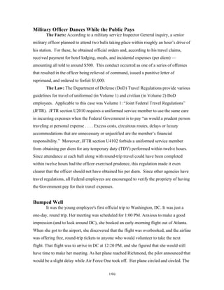 159
Military Officer Dances While the Public Pays
The Facts: According to a military service Inspector General inquiry, a senior
military officer planned to attend two balls taking place within roughly an hour’s drive of
his station. For these, he obtained official orders and, according to his travel claims,
received payment for hotel lodging, meals, and incidental expenses (per diem) —
amounting all told to around $500. This conduct occurred as one of a series of offenses
that resulted in the officer being relieved of command, issued a punitive letter of
reprimand, and ordered to forfeit $1,000.
The Law: The Department of Defense (DoD) Travel Regulations provide various
guidelines for travel of uniformed (in Volume 1) and civilian (in Volume 2) DoD
employees. Applicable to this case was Volume 1: “Joint Federal Travel Regulations”
(JFTR). JFTR section U2010 requires a uniformed service member to use the same care
in incurring expenses when the Federal Government is to pay “as would a prudent person
traveling at personal expense . . . . Excess costs, circuitous routes, delays or luxury
accommodations that are unnecessary or unjustified are the member’s financial
responsibility.” Moreover, JFTR section U4102 forbids a uniformed service member
from obtaining per diem for any temporary duty (TDY) performed within twelve hours.
Since attendance at each ball along with round-trip travel could have been completed
within twelve hours had the officer exercised prudence, this regulation made it even
clearer that the officer should not have obtained his per diem. Since other agencies have
travel regulations, all Federal employees are encouraged to verify the propriety of having
the Government pay for their travel expenses.
Bumped Well
It was the young employee's first official trip to Washington, DC. It was just a
one-day, round trip. Her meeting was scheduled for 1:00 PM. Anxious to make a good
impression (and to look around DC), she booked an early-morning flight out of Atlanta.
When she got to the airport, she discovered that the flight was overbooked, and the airline
was offering free, round-trip tickets to anyone who would volunteer to take the next
flight. That flight was to arrive in DC at 12:20 PM, and she figured that she would still
have time to make her meeting. As her plane reached Richmond, the pilot announced that
would be a slight delay while Air Force One took off. Her plane circled and circled. The
 