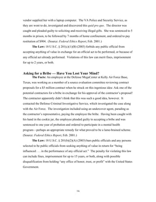 16
vendor supplied her with a laptop computer. The VA Police and Security Service, as
they are wont to do, investigated and discovered this quid pro quo. The director was
caught and pleaded guilty to soliciting and receiving illegal gifts. She was sentenced to 5
months in prison, to be followed by 7 months of home confinement, and ordered to pay
restitution of $904. (Source: Federal Ethics Report, Feb. 2001.)
The Law: 18 U.S.C. § 201(c)(1)(B) (2003) forbids any public official from
accepting anything of value in exchange for an official act to be performed, or because of
any official act already performed. Violations of this law can merit fines, imprisonment
for up to 2 years, or both.
Asking for a Bribe — Have You Lost Your Mind?
The Facts: An employee at the Defense MegaCenter at Kelly Air Force Base,
Texas, was working as a member of a source evaluation committee reviewing contract
proposals for a $5 million contract when he struck on this ingenious idea: Ask one of the
potential contractors for a bribe in exchange for his approval of the contractor’s proposal!
The contractor apparently didn’t think that this was such a good idea, however. It
contacted the Defense Criminal Investigative Service, which investigated the case along
with the Air Force. The investigation included using an undercover agent, parading as
the contractor’s representative, paying the employee the bribe. Having been caught with
his hand in the cookie jar, the employee pleaded guilty to accepting a bribe and was
sentenced to one year of probation and ordered to participate in a mental health
program—perhaps an appropriate remedy for what proved to be a lame-brained scheme.
(Source: Federal Ethics Report, Feb. 2001.)
The Law: 18 U.S.C. § 201(b)(2)(A) (2003) bars public officials and any persons
selected to be public officials from seeking anything of value in return for “being
influenced . . . in the performance of any official act.” The penalty for violating this law
can include fines, imprisonment for up to 15 years, or both, along with possible
disqualification from holding “any office of honor, trust, or profit” with the United States
Government.
 