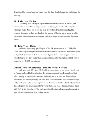 160
delay lasted for over an hour, and by the time the plane finally landed, she had missed the
meeting.
FBI Undercover Parties
According to an FBI report, upon the retirement of a senior FBI official, FBI
personnel from around the country journeyed to Washington to attend the official’s
retirement party. Many out-of-town G-men traveled on official orders and public
expense. According to their travel orders, the purpose of the trip was to attend an ethics
conference! According to the news report, only five people actually attended the ethics
forum.
FBI False Travel Claim
A former supervisory special agent of the FBI was sentenced in U.S. District
Court for falsely claiming travel expenses to which he was not entitled. The former agent
pled guilty to one count of theft of Government property. The former agent had ended a
period of travel five days earlier than his schedule (and later travel claim) stated. He was
ordered to pay $1,887 in restitution.
Official Travel to Conference Turns into Florida Vacation
A Department of Defense (DoD) official was to travel to and attend a conference
in Florida while on DoD travel orders. His wife accompanied him. It was alleged that
after checking in at the hotel where the conference was to be held and then renting a
convertible, the official promptly left for a short vacation with his wife for all three days
of the conference. After an investigation it was determined that the official did not attend
the conference, told a subordinate to “cover for him,” and filed a fraudulent travel claim
with DoD for the three days of the conference he did not attend. A proposal was made to
have the official separated from Federal service.
 