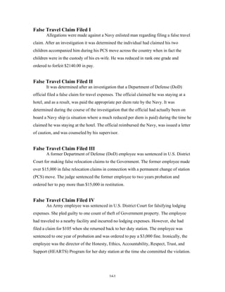 161
False Travel Claim Filed I
Allegations were made against a Navy enlisted man regarding filing a false travel
claim. After an investigation it was determined the individual had claimed his two
children accompanied him during his PCS move across the country when in fact the
children were in the custody of his ex-wife. He was reduced in rank one grade and
ordered to forfeit $2140.00 in pay.
False Travel Claim Filed II
It was determined after an investigation that a Department of Defense (DoD)
official filed a false claim for travel expenses. The official claimed he was staying at a
hotel, and as a result, was paid the appropriate per diem rate by the Navy. It was
determined during the course of the investigation that the official had actually been on
board a Navy ship (a situation where a much reduced per diem is paid) during the time he
claimed he was staying at the hotel. The official reimbursed the Navy, was issued a letter
of caution, and was counseled by his supervisor.
False Travel Claim Filed III
A former Department of Defense (DoD) employee was sentenced in U.S. District
Court for making false relocation claims to the Government. The former employee made
over $15,000 in false relocation claims in connection with a permanent change of station
(PCS) move. The judge sentenced the former employee to two years probation and
ordered her to pay more than $15,000 in restitution.
False Travel Claim Filed IV
An Army employee was sentenced in U.S. District Court for falsifying lodging
expenses. She pled guilty to one count of theft of Government property. The employee
had traveled to a nearby facility and incurred no lodging expenses. However, she had
filed a claim for $105 when she returned back to her duty station. The employee was
sentenced to one year of probation and was ordered to pay a $3,000 fine. Ironically, the
employee was the director of the Honesty, Ethics, Accountability, Respect, Trust, and
Support (HEARTS) Program for her duty station at the time she committed the violation.
 