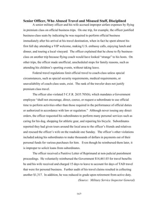162
Senior Officer, Who Abused Travel and Misused Staff, Disciplined
A senior military officer and his wife accrued improper airfare expenses by flying
in premium class on official business trips. On one trip, for example, the officer justified
business-class seats by indicating he was required to perform official business
immediately after his arrival at his travel destination, when in fact he spent almost his
first full day attending a VIP welcome, making U.S. embassy calls, enjoying lunch and
dinner, and touring a local vineyard. The officer explained that he chose to fly business-
class on another trip because flying coach would have looked “strange” to his hosts. On
other trips, the officer made unofficial, unscheduled stops for family reasons, such as
attending his children’s sporting events, without taking leave.
Federal travel regulations limit official travel to coach-class unless special
circumstances, such as special security requirements, medical requirements, or
unavailability of coach-class seats, exist. The rank of the traveler does not justify
premium class travel.
The officer also violated 5 C.F.R. 2635.705(b), which mandates a Government
employee “shall not encourage, direct, coerce, or request a subordinate to use official
time to perform activities other than those required in the performance of official duties
or authorized in accordance with law or regulation.” Although never issuing any direct
orders, the officer requested his subordinates to perform many personal services such as
caring for his dog, shopping for athletic gear, and repairing his bicycle. Subordinates
reported they had given tours around the local area to the officer’s friends and relatives
and rescued the officer’s wife on the roadside one Sunday. The officer’s other violations
included asking his subordinates to make thousands of dollars in payments out of their
personal funds for various purchases for him. Even though he reimbursed them later, it
is improper to solicit loans from subordinates.
The officer received a Punitive Letter of Reprimand at non-judicial punishment
proceedings. He voluntarily reimbursed the Government $14,461.03 for travel benefits
he and his wife received and charged 15 days to leave to account for days of TAD travel
that were for personal business. Further audit of his travel claims resulted in collecting
another $1,317. In addition, he was reduced in grade upon retirement from active duty.
(Source: Military Service Inspector General)
 