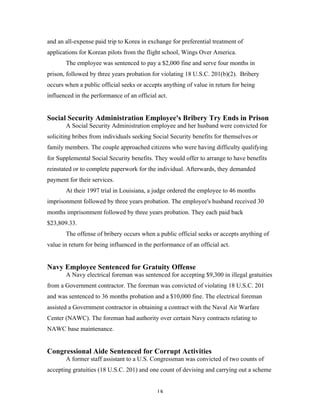 18
and an all-expense paid trip to Korea in exchange for preferential treatment of
applications for Korean pilots from the flight school, Wings Over America.
The employee was sentenced to pay a $2,000 fine and serve four months in
prison, followed by three years probation for violating 18 U.S.C. 201(b)(2). Bribery
occurs when a public official seeks or accepts anything of value in return for being
influenced in the performance of an official act.
Social Security Administration Employee's Bribery Try Ends in Prison
A Social Security Administration employee and her husband were convicted for
soliciting bribes from individuals seeking Social Security benefits for themselves or
family members. The couple approached citizens who were having difficulty qualifying
for Supplemental Social Security benefits. They would offer to arrange to have benefits
reinstated or to complete paperwork for the individual. Afterwards, they demanded
payment for their services.
At their 1997 trial in Louisiana, a judge ordered the employee to 46 months
imprisonment followed by three years probation. The employee's husband received 30
months imprisonment followed by three years probation. They each paid back
$23,809.33.
The offense of bribery occurs when a public official seeks or accepts anything of
value in return for being influenced in the performance of an official act.
Navy Employee Sentenced for Gratuity Offense
A Navy electrical foreman was sentenced for accepting $9,300 in illegal gratuities
from a Government contractor. The foreman was convicted of violating 18 U.S.C. 201
and was sentenced to 36 months probation and a $10,000 fine. The electrical foreman
assisted a Government contractor in obtaining a contract with the Naval Air Warfare
Center (NAWC). The foreman had authority over certain Navy contracts relating to
NAWC base maintenance.
Congressional Aide Sentenced for Corrupt Activities
A former staff assistant to a U.S. Congressman was convicted of two counts of
accepting gratuities (18 U.S.C. 201) and one count of devising and carrying out a scheme
 