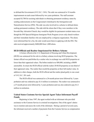 19
to defraud the Government (18 U.S.C. 1341). The aide was sentenced to 18 months
imprisonment on each count followed by two years probation. The staff assistant
accepted $3,700 for assisting individuals in obtaining permanent residency status by
sending endorsements on the Congressman's letterhead to the Immigration and
Naturalization Service (INS). The aide was also involved in a scheme to defraud aliens
seeking permanent residency. The aide told the aliens that if they were members in the
Seventh Day Adventist Church, they would be eligible for permanent resident status even
though the INS Special Religious Immigrant Work Program covers only church workers
and their immediate families who are employed by a religious organization. The aliens
were informed that for a fee, the aide would assist them in applying with the INS. The
aide received approximately $400,000 from 1,000 aliens.
HUD Official and Realtor Imprisoned for Bribery Scheme
A former official at the U.S. Department of Housing and Urban Development
(HUD) was sentenced for his role in a bribery scheme involving HUD properties. The
former official was paid bribes by a realtor who in exchange was sold HUD properties at
lower than their appraised values. The bribes totaled over $80,000, including a BMW
automobile. In return the HUD official sold the realtor 20 HUD properties at one-third of
their appraised value. The realtor then resold the properties at their full market value. In
addition to other charges, both the HUD official and the realtor plead guilty to one count
of 18 U.S.C. 201 each.
The HUD official was sentenced to a 24-month prison term followed by 3 years
probation and was ordered to pay $1.4 million in restitution. The realtor was sentenced to
a 27-month prison term followed by 3 years probation and was also ordered to pay $1.4
million in restitution.
United States Customs Service Special Agent Takes Informant Payoff
Funds
Beginning in June 1987, the agent worked with an informant who provided
assistance to the Customs Service in criminal investigations. One of the agent’s duties
was to monitor and assess the work of the informant. During a period of several years,
the informant received a number of payments from the Customs Service as compensation
 