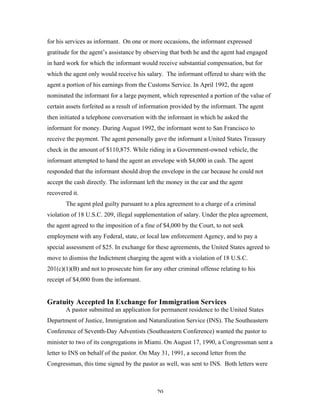 20
for his services as informant. On one or more occasions, the informant expressed
gratitude for the agent’s assistance by observing that both he and the agent had engaged
in hard work for which the informant would receive substantial compensation, but for
which the agent only would receive his salary. The informant offered to share with the
agent a portion of his earnings from the Customs Service. In April 1992, the agent
nominated the informant for a large payment, which represented a portion of the value of
certain assets forfeited as a result of information provided by the informant. The agent
then initiated a telephone conversation with the informant in which he asked the
informant for money. During August 1992, the informant went to San Francisco to
receive the payment. The agent personally gave the informant a United States Treasury
check in the amount of $110,875. While riding in a Government-owned vehicle, the
informant attempted to hand the agent an envelope with $4,000 in cash. The agent
responded that the informant should drop the envelope in the car because he could not
accept the cash directly. The informant left the money in the car and the agent
recovered it.
The agent pled guilty pursuant to a plea agreement to a charge of a criminal
violation of 18 U.S.C. 209, illegal supplementation of salary. Under the plea agreement,
the agent agreed to the imposition of a fine of $4,000 by the Court, to not seek
employment with any Federal, state, or local law enforcement Agency, and to pay a
special assessment of $25. In exchange for these agreements, the United States agreed to
move to dismiss the Indictment charging the agent with a violation of 18 U.S.C.
201(c)(1)(B) and not to prosecute him for any other criminal offense relating to his
receipt of $4,000 from the informant.
Gratuity Accepted In Exchange for Immigration Services
A pastor submitted an application for permanent residence to the United States
Department of Justice, Immigration and Naturalization Service (INS). The Southeastern
Conference of Seventh-Day Adventists (Southeastern Conference) wanted the pastor to
minister to two of its congregations in Miami. On August 17, 1990, a Congressman sent a
letter to INS on behalf of the pastor. On May 31, 1991, a second letter from the
Congressman, this time signed by the pastor as well, was sent to INS. Both letters were
 