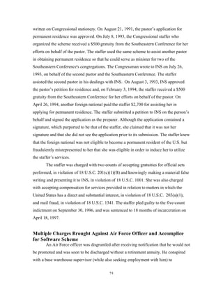 21
written on Congressional stationery. On August 21, 1991, the pastor’s application for
permanent residence was approved. On July 8, 1993, the Congressional staffer who
organized the scheme received a $500 gratuity from the Southeastern Conference for her
efforts on behalf of the pastor. The staffer used the same scheme to assist another pastor
in obtaining permanent residence so that he could serve as minister for two of the
Southeastern Conference's congregations. The Congressman wrote to INS on July 26,
1993, on behalf of the second pastor and the Southeastern Conference. The staffer
assisted the second pastor in his dealings with INS. On August 3, 1993, INS approved
the pastor’s petition for residence and, on February 3, 1994, the staffer received a $500
gratuity from the Southeastern Conference for her efforts on behalf of the pastor. On
April 26, 1994, another foreign national paid the staffer $2,700 for assisting her in
applying for permanent residence. The staffer submitted a petition to INS on the person’s
behalf and signed the application as the preparer. Although the application contained a
signature, which purported to be that of the staffer, she claimed that it was not her
signature and that she did not see the application prior to its submission. The staffer knew
that the foreign national was not eligible to become a permanent resident of the U.S. but
fraudulently misrepresented to her that she was eligible in order to induce her to utilize
the staffer’s services.
The staffer was charged with two counts of accepting gratuities for official acts
performed, in violation of 18 U.S.C. 201(c)(1)(B) and knowingly making a material false
writing and presenting it to INS, in violation of 18 U.S.C. 1001. She was also charged
with accepting compensation for services provided in relation to matters in which the
United States has a direct and substantial interest, in violation of 18 U.S.C. 203(a)(1),
and mail fraud, in violation of 18 U.S.C. 1341. The staffer pled guilty to the five-count
indictment on September 30, 1996, and was sentenced to 18 months of incarceration on
April 18, 1997.
Multiple Charges Brought Against Air Force Officer and Accomplice
for Software Scheme
An Air Force officer was disgruntled after receiving notification that he would not
be promoted and was soon to be discharged without a retirement annuity. He conspired
with a base warehouse supervisor (while also seeking employment with him) to
 