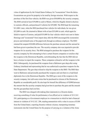 23
virtue of applications by the United States Embassy for "exonerations" from the duties.
Exonerations are given for property to be used by foreign missions. With respect to the
purchase of the first four vehicles, the RSO was given $50,000 by the security company.
The RSO carried at least $39,000 in cash to Miami, which he illegally failed to disclose
to customs officials, and purchased 4 vehicles for $39,000. The RSO kept the remaining
$11,000. Later, when the RSO purchased four vehicles for individuals, he was given
$55,000 in cash. He returned to Miami with at least $35,000 in cash, which again he
failed to report to Customs, and paid $35,000 for four vehicles which were sent to Santo
Domingo and "exonerated" from import duty after the RSO encouraged the exoneration
process and initiated some of the paperwork through an embassy employee. The RSO
retained the unspent $20,000 difference between the purchase amount and the amount he
had been given to purchase the cars. The security company also was required to provide
weapons for its security force. The RSO arranged to purchase the weapons for the
security company by first attempting to have certain firearm companies or retailers ship
the weapons to the Dominican Republic, notwithstanding the fact that the RSO did not
have a license to export the weapons. These companies refused to sell the weapons to the
RSO. Subsequently, he purchased the weapons from a Baltimore gun shop after using
Embassy letterhead and representing that he was authorized to purchase weapons for the
State Department. The gun shop refused to ship the weapons to the RSO. The RSO then
went to Baltimore and personally purchased the weapons and sent them in a lead-lined
diplomatic box to the Dominican Republic. The RSO gave most of the weapons to the
security company, but sold some extras that he purchased to citizens of the Dominican
Republic at considerable profit. He also kept for himself the difference of $2000 between
the amount that the security company had given him to purchase the guns and the amount
that the gun purchase had cost him.
The RSO was charged with making false statements to a firearms dealer,
receiving something of value for performance of an official act in violation of 18 U.S.C.
201, participating as a Government employee in a transaction in which he had a financial
interest in violation of 18 U.S.C. 208, stealing ammunition with a value in excess of $100
from the United States, exporting firearms without a license, transporting monetary
instruments into the United States for the purpose of carrying on a violation of the Arms
 