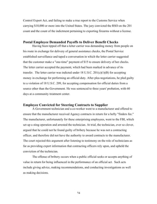 24
Control Export Act, and failing to make a true report to the Customs Service when
carrying $10,000 or more into the United States. The jury convicted the RSO on the 201
count and the count of the indictment pertaining to exporting firearms without a license.
Postal Employee Demanded Payoffs to Deliver Benefit Checks
Having been tipped off that a letter carrier was demanding money from people on
his route in exchange for delivery of general assistance checks, the Postal Service
established surveillance and taped a conversation in which the letter carrier suggested
that the customer make a "one-time" payment of $15 to ensure delivery of her checks.
The letter carrier accepted the payment, which had been marked in advance of its
transfer. The letter carrier was indicted under 18 U.S.C. 201(c)(1)(B) for accepting
money in exchange for performing an official duty. After plea negotiations, he pled guilty
to a violation of 18 U.S.C. 209, for accepting compensation for official duties from a
source other than the Government. He was sentenced to three years' probation, with 60
days at a community treatment center.
Employee Convicted for Steering Contracts to Supplier
A Government technician and a co-worker went to a manufacturer and offered to
ensure that the manufacturer received Agency contracts in return for a hefty "finders fee."
The manufacturer, unfortunately for these enterprising employees, went to the FBI, which
set up a sting operation and arrested the technician. At trial, the technician, ever so clever,
argued that he could not be found guilty of bribery because he was not a contracting
officer, and therefore did not have the authority to award contracts to the manufacturer.
The court rejected this argument after listening to testimony on the role of technicians as
far as providing expert information that contracting officers rely upon, and upheld the
conviction of the technician.
The offense of bribery occurs when a public official seeks or accepts anything of
value in return for being influenced in the performance of an official act. Such acts
include giving advice, making recommendations, and conducting investigations as well
as making decisions.
 